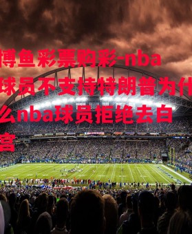 博鱼彩票购彩-nba球员不支持特朗普为什么nba球员拒绝去白宫