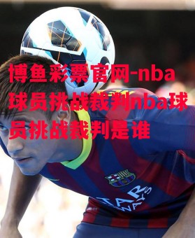 博鱼彩票官网-nba球员挑战裁判nba球员挑战裁判是谁