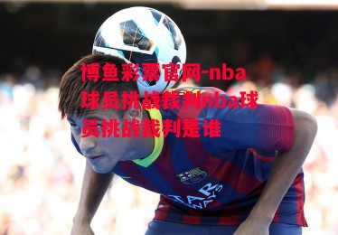 博鱼彩票官网-nba球员挑战裁判nba球员挑战裁判是谁