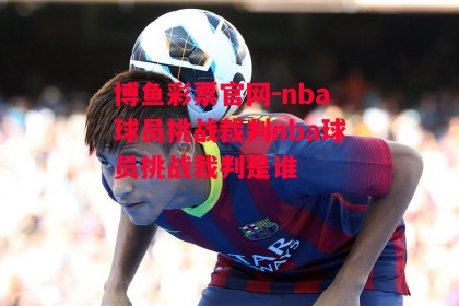 博鱼彩票官网-nba球员挑战裁判nba球员挑战裁判是谁