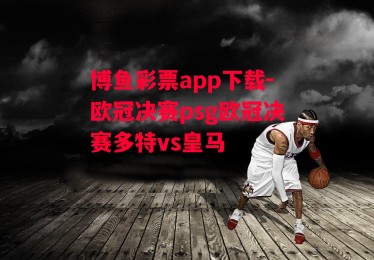 博鱼彩票app下载-欧冠决赛psg欧冠决赛多特vs皇马