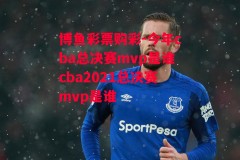 博鱼彩票购彩-今年cba总决赛mvp是谁cba2021总决赛mvp是谁