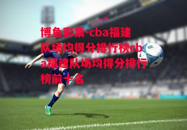 博鱼彩票-cba福建队场均得分排行榜cba福建队场均得分排行榜前十名